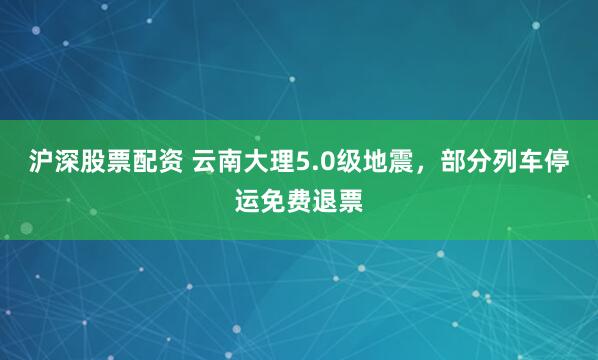 沪深股票配资 云南大理5.0级地震，部分列车停运免费退票