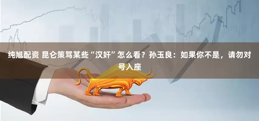 纯旭配资 昆仑策骂某些“汉奸”怎么看？孙玉良：如果你不是，请勿对号入座