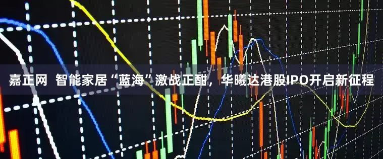 嘉正网  智能家居“蓝海”激战正酣，华曦达港股IPO开启新征程