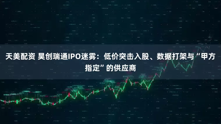 天美配资 昊创瑞通IPO迷雾：低价突击入股、数据打架与“甲方指定”的供应商