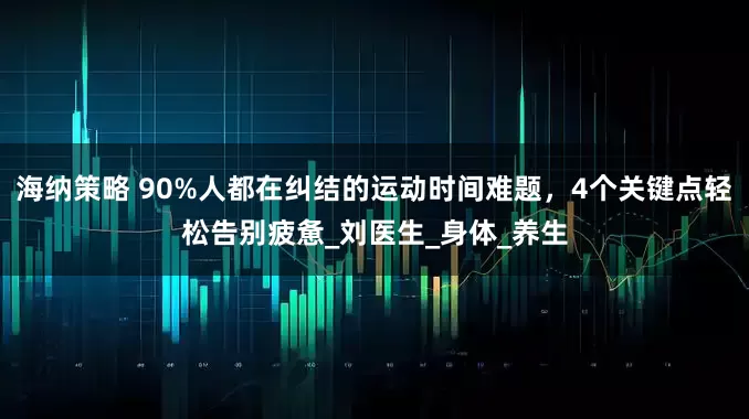 海纳策略 90%人都在纠结的运动时间难题，4个关键点轻松告别疲惫_刘医生_身体_养生
