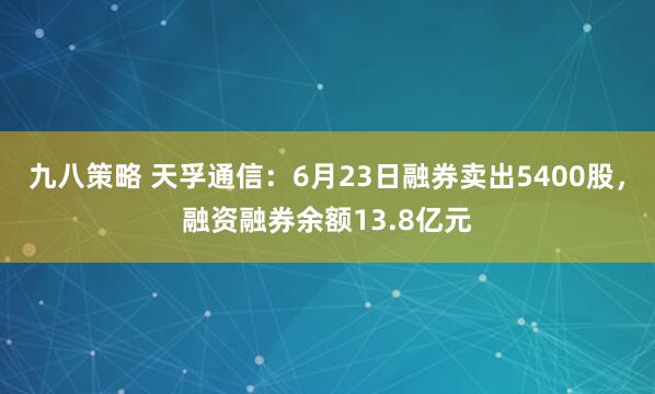 九八策略 天孚通信：6月23日融券卖出5400股，融资融券余额13.8亿元