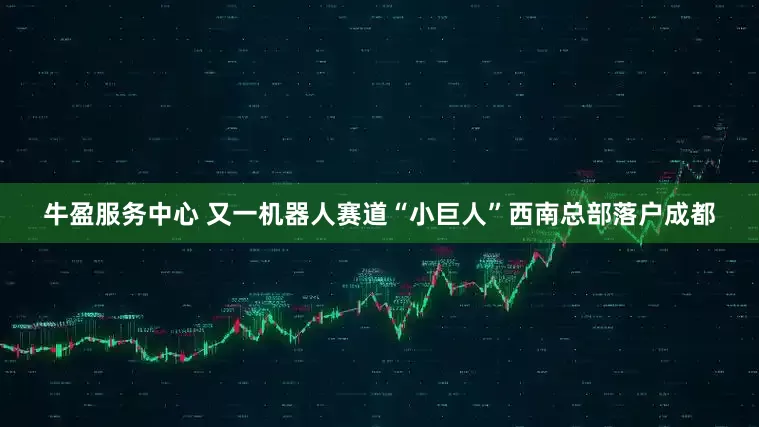 牛盈服务中心 又一机器人赛道“小巨人”西南总部落户成都