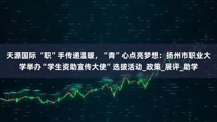 天源国际 “职”手传递温暖，“青”心点亮梦想：扬州市职业大学举办“学生资助宣传大使”选拔活动_政策_展评_助学