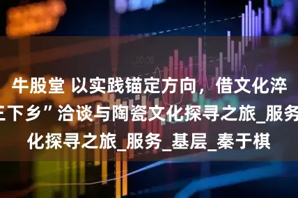 牛股堂 以实践锚定方向，借文化淬炼初心—记“三下乡”洽谈与陶瓷文化探寻之旅_服务_基层_秦于棋