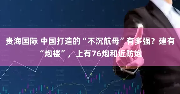 贵海国际 中国打造的“不沉航母”有多强？建有“炮楼”，上有76炮和近防炮