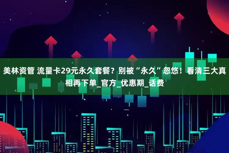 美林资管 流量卡29元永久套餐？别被“永久”忽悠！看清三大真相再下单_官方_优惠期_话费