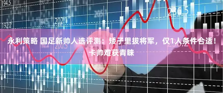 永利策略 国足新帅人选评测：矮子里拔将军，仅1人条件合适！卡帅难获青睐