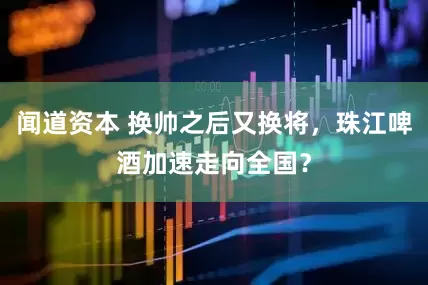 闻道资本 换帅之后又换将，珠江啤酒加速走向全国？