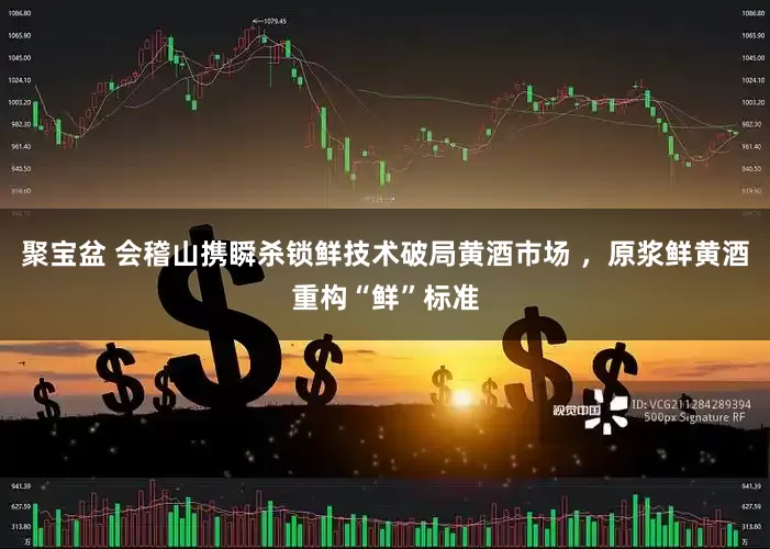 聚宝盆 会稽山携瞬杀锁鲜技术破局黄酒市场 ，原浆鲜黄酒重构“鲜”标准