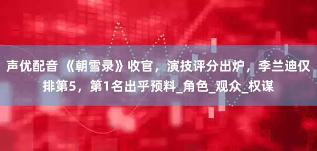 声优配音 《朝雪录》收官，演技评分出炉，李兰迪仅排第5，第1名出乎预料_角色_观众_权谋