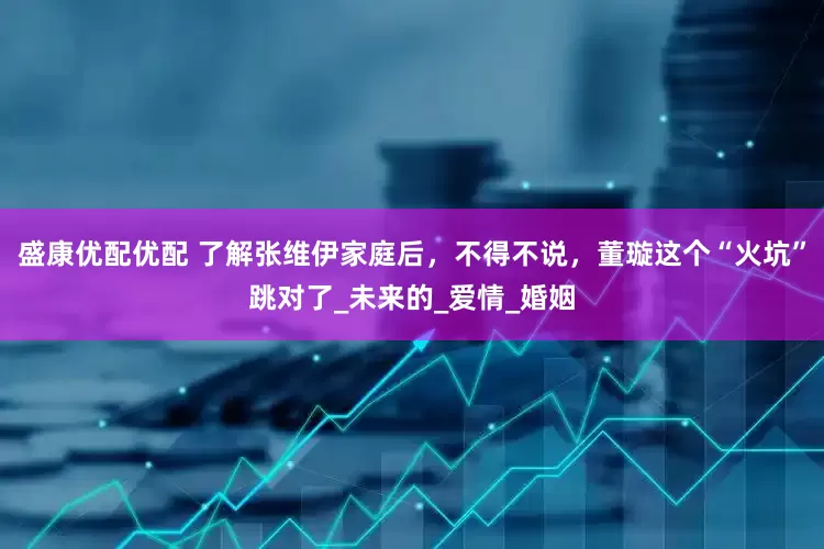 盛康优配优配 了解张维伊家庭后，不得不说，董璇这个“火坑”跳对了_未来的_爱情_婚姻