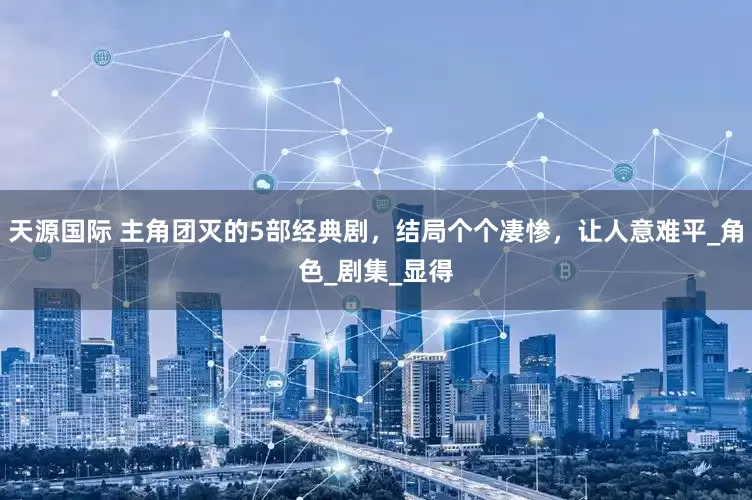 天源国际 主角团灭的5部经典剧，结局个个凄惨，让人意难平_角色_剧集_显得