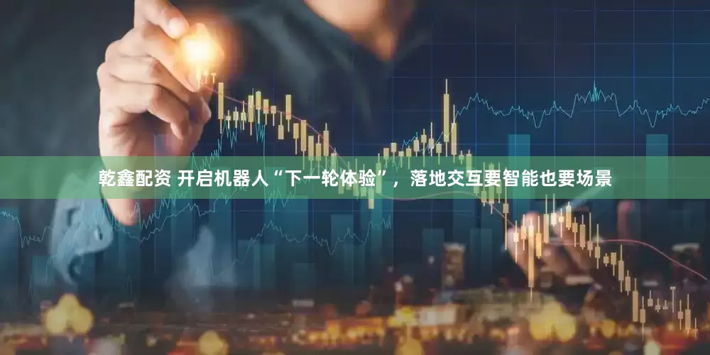 乾鑫配资 开启机器人“下一轮体验”，落地交互要智能也要场景