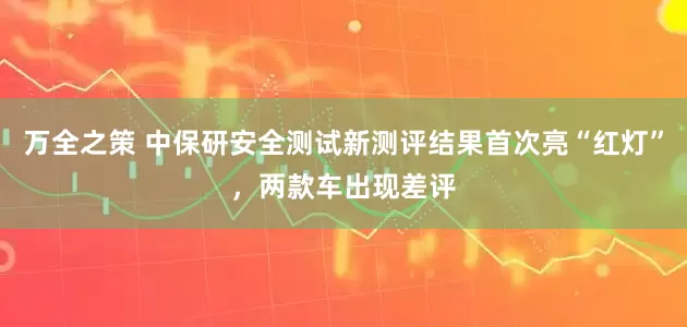 万全之策 中保研安全测试新测评结果首次亮“红灯”，两款车出现差评