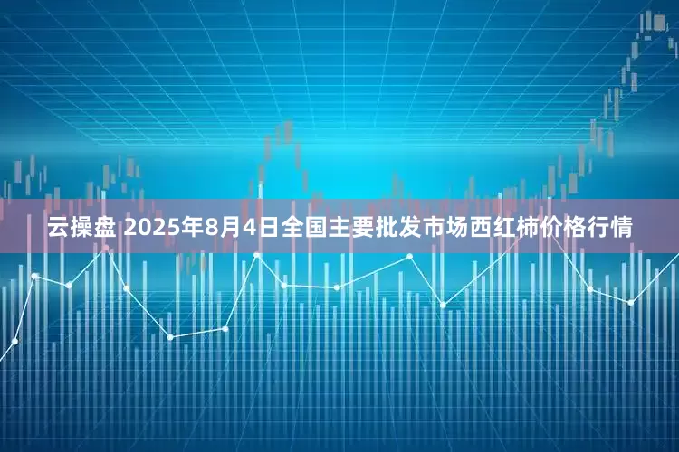 云操盘 2025年8月4日全国主要批发市场西红柿价格行情