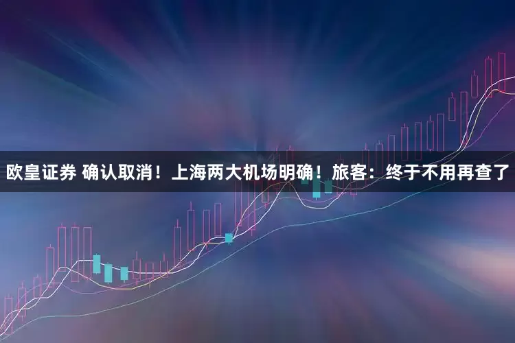 欧皇证券 确认取消！上海两大机场明确！旅客：终于不用再查了