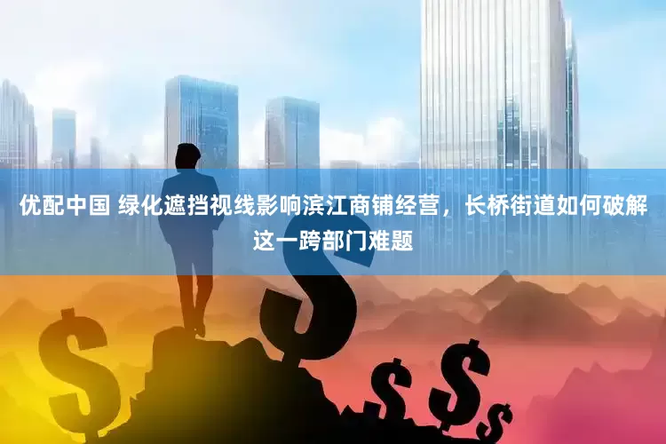 优配中国 绿化遮挡视线影响滨江商铺经营，长桥街道如何破解这一跨部门难题