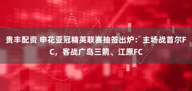 贵丰配资 申花亚冠精英联赛抽签出炉：主场战首尔FC，客战广岛三箭、江原FC