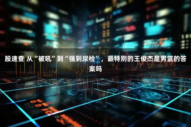 股速查 从“被吼”到“强到尿检”，最特别的王俊杰是男篮的答案吗